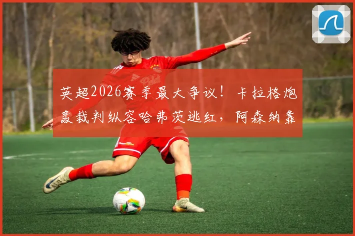 英超2026赛季最大争议！卡拉格炮轰裁判纵容哈弗茨逃红，阿森纳靠裁判赢球内幕调查