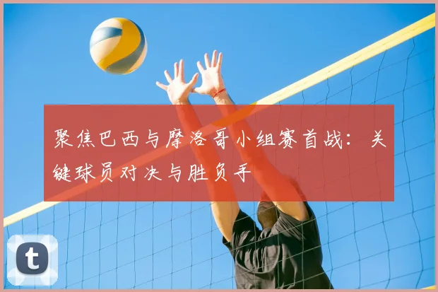 聚焦巴西与摩洛哥小组赛首战：关键球员对决与胜负手
