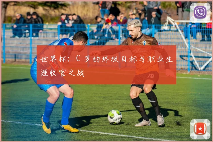 世界杯：C 罗的终极目标与职业生涯收官之战