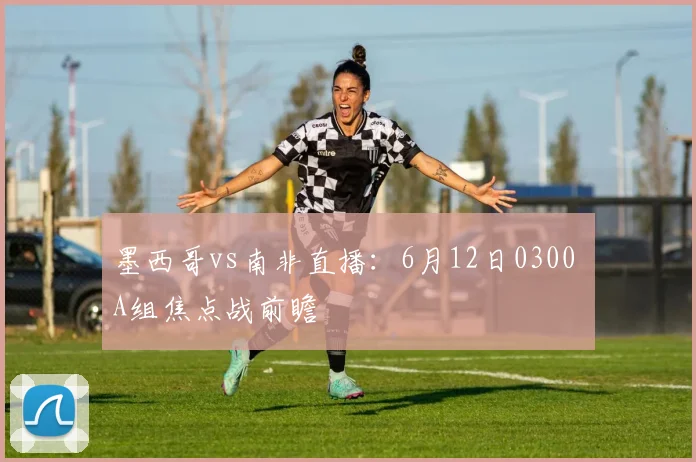 墨西哥vs南非直播:6月12日0300 A组焦点战前瞻