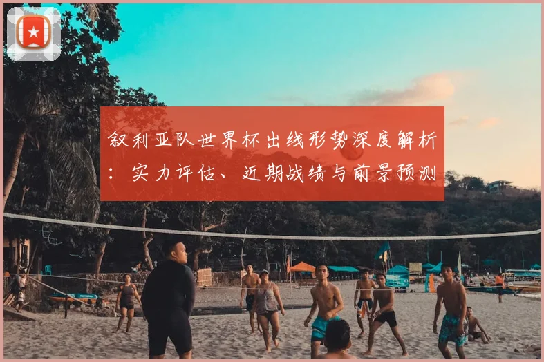 叙利亚队世界杯出线形势深度解析：实力评估、近期战绩与前景预测