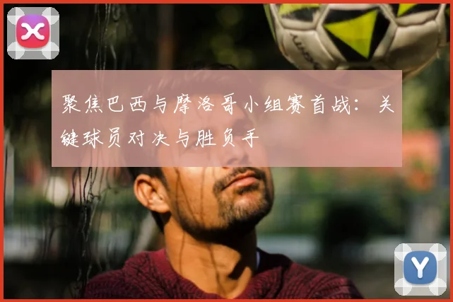 聚焦巴西与摩洛哥小组赛首战:关键球员对决与胜负手
