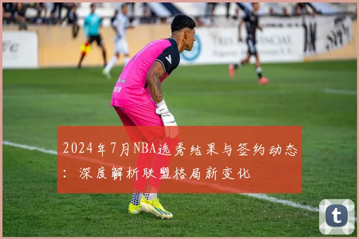 2024年7月NBA选秀结果与签约动态:深度解析联盟格局新变化