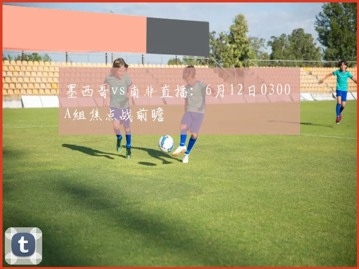 墨西哥vs南非直播:6月12日0300 A组焦点战前瞻