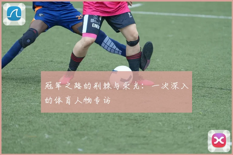 冠军之路的荆棘与荣光:一次深入的体育人物专访
