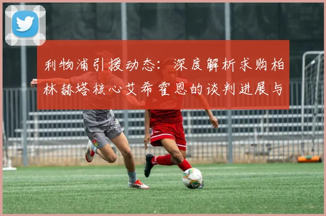 利物浦引援动态：深度解析求购柏林赫塔核心艾希霍恩的谈判进展与前景