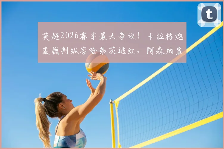 英超2026赛季最大争议！卡拉格炮轰裁判纵容哈弗茨逃红，阿森纳靠裁判赢球内幕调查