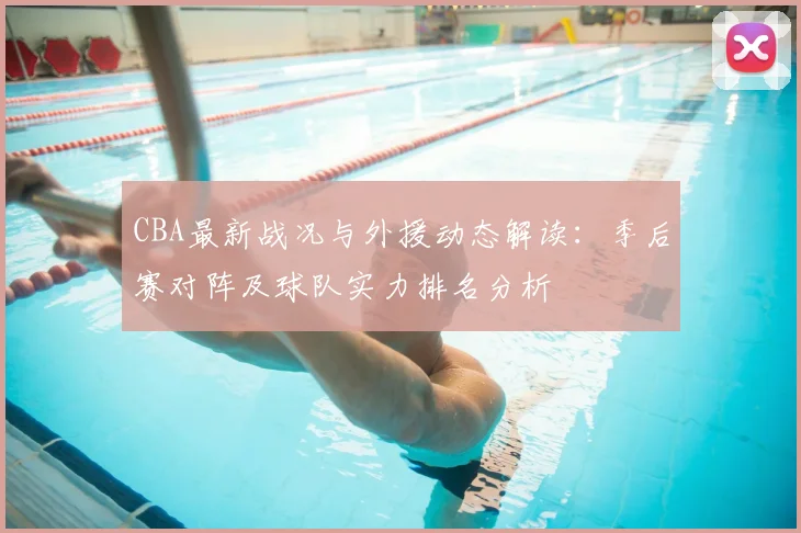 CBA最新战况与外援动态解读：季后赛对阵及球队实力排名分析